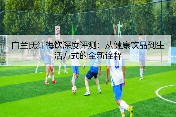 白兰氏纤梅饮深度评测：从健康饮品到生活方式的全新诠释